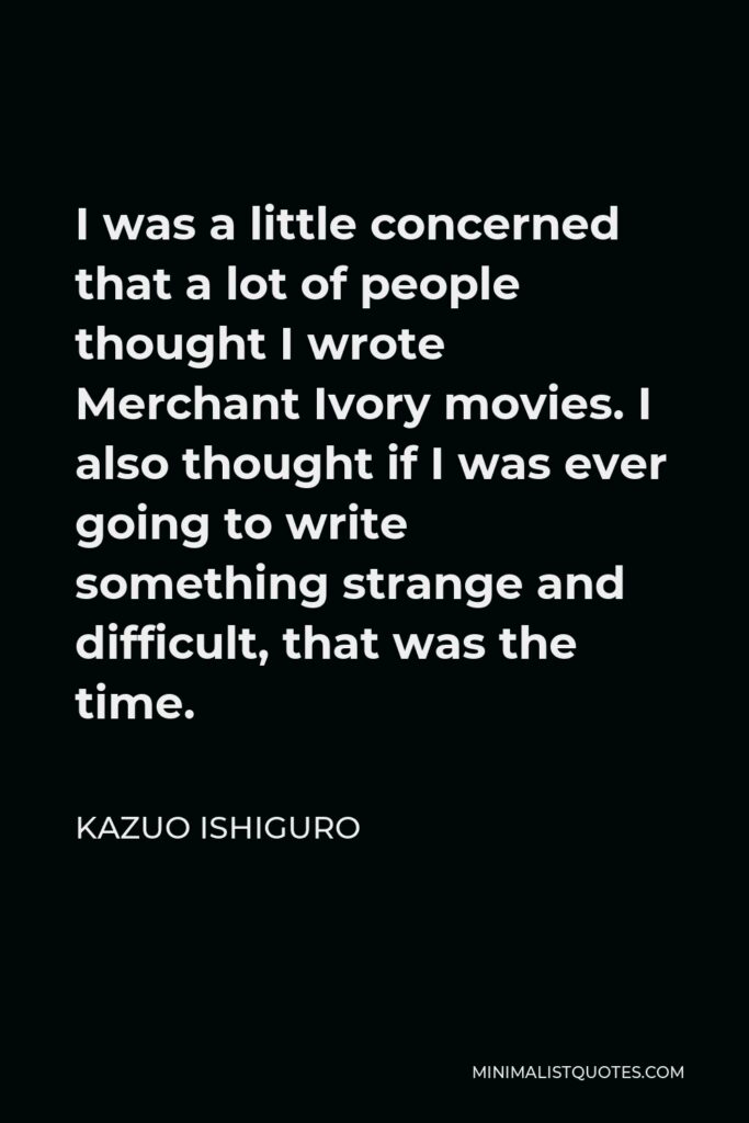 Kazuo Ishiguro Quote - I was a little concerned that a lot of people thought I wrote Merchant Ivory movies. I also thought if I was ever going to write something strange and difficult, that was the time.