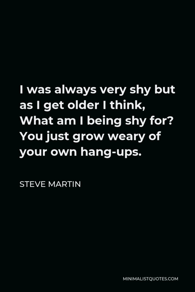 Steve Martin Quote - I was always very shy but as I get older I think, What am I being shy for? You just grow weary of your own hang-ups.