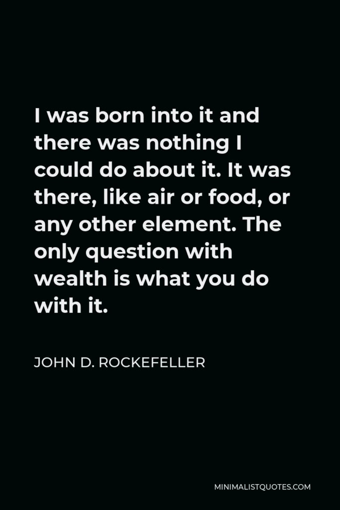 John D. Rockefeller Quote - I was born into it and there was nothing I could do about it. It was there, like air or food, or any other element. The only question with wealth is what you do with it.