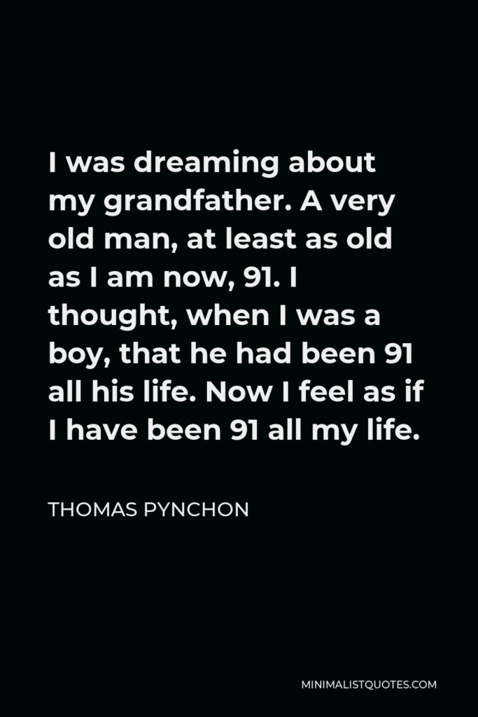 Thomas Pynchon Quote - I was dreaming about my grandfather. A very old man, at least as old as I am now, 91. I thought, when I was a boy, that he had been 91 all his life. Now I feel as if I have been 91 all my life.