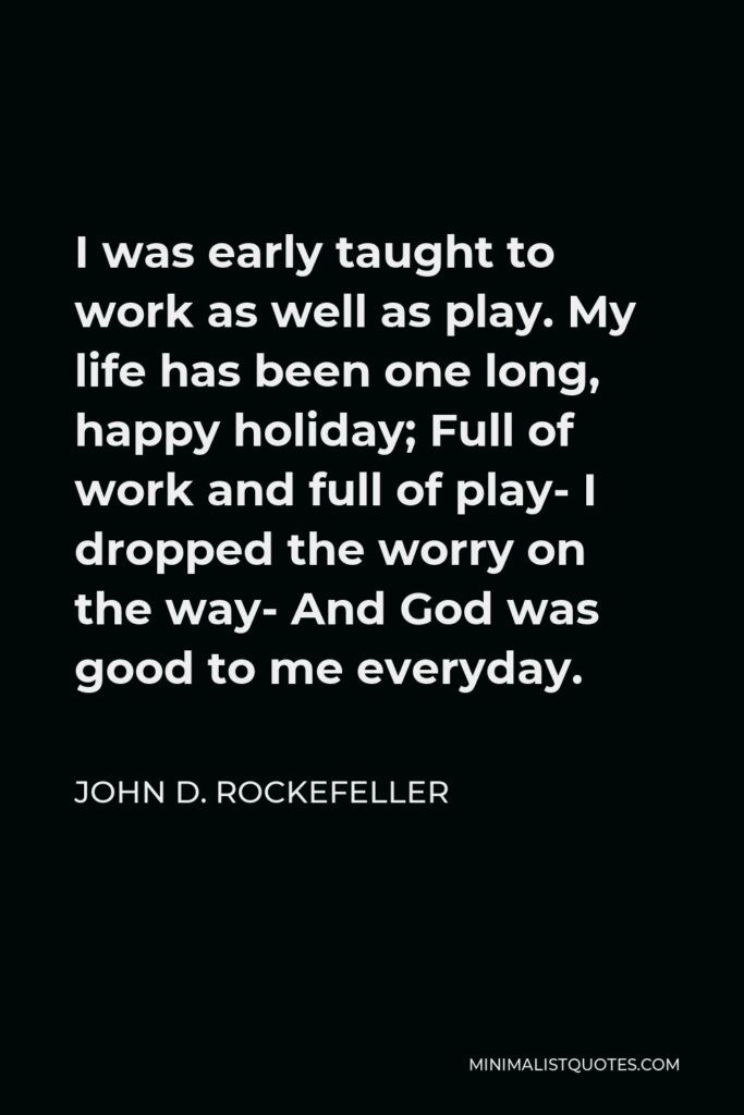John D. Rockefeller Quote - I was early taught to work as well as play. My life has been one long, happy holiday; Full of work and full of play- I dropped the worry on the way- And God was good to me everyday.