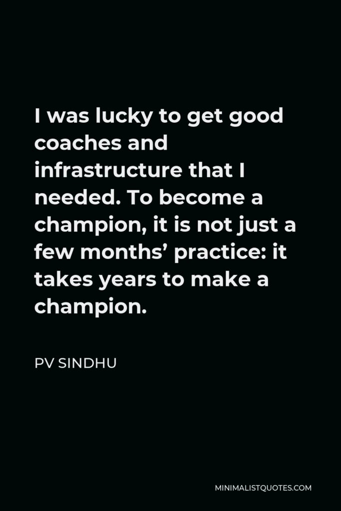PV Sindhu Quote - I was lucky to get good coaches and infrastructure that I needed. To become a champion, it is not just a few months’ practice: it takes years to make a champion.