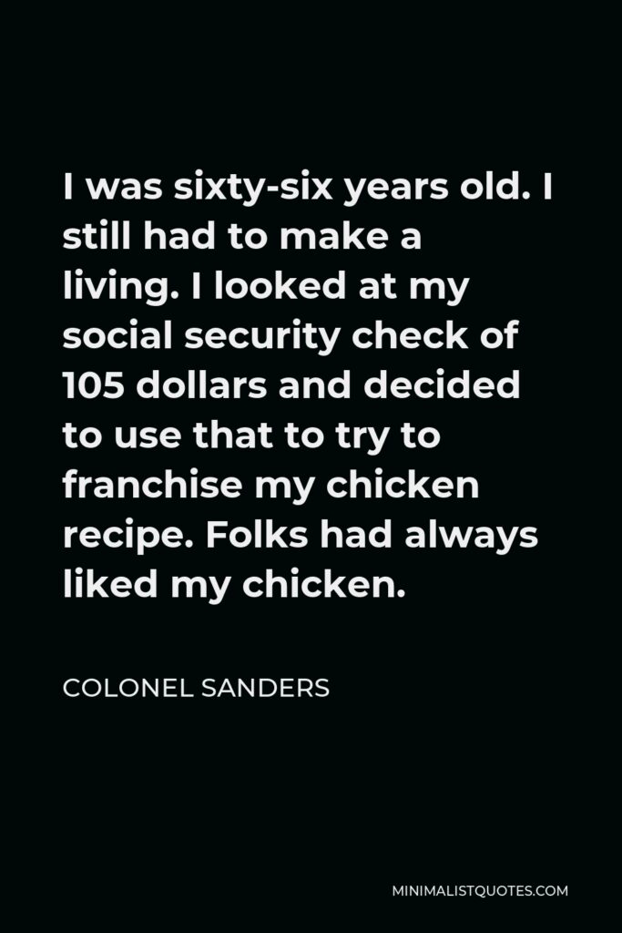 Colonel Sanders Quote - I was sixty-six years old. I still had to make a living. I looked at my social security check of 105 dollars and decided to use that to try to franchise my chicken recipe. Folks had always liked my chicken.