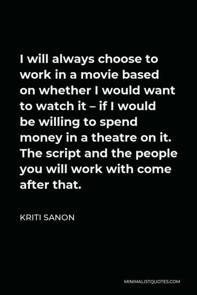 Kriti Sanon Quote - I will always choose to work in a movie based on whether I would want to watch it – if I would be willing to spend money in a theatre on it. The script and the people you will work with come after that.