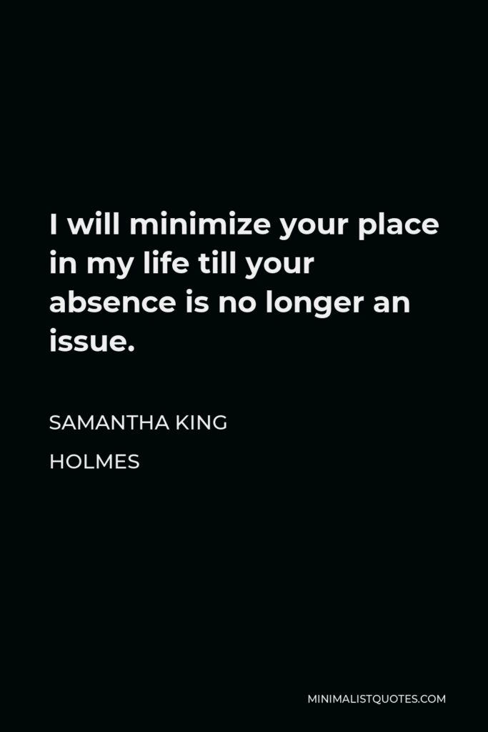 Samantha King Holmes Quote - I will minimize your place in my life till your absence is no longer an issue.