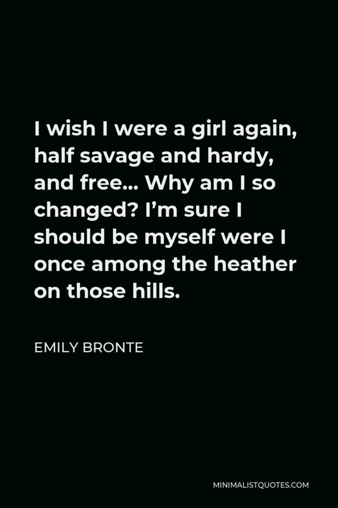 Emily Bronte Quote - I wish I were a girl again, half savage and hardy, and free… Why am I so changed? I’m sure I should be myself were I once among the heather on those hills.