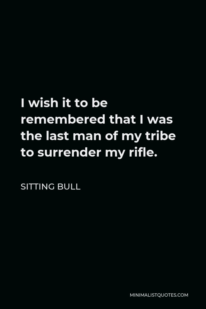 Sitting Bull Quote - I wish it to be remembered that I was the last man of my tribe to surrender my rifle.