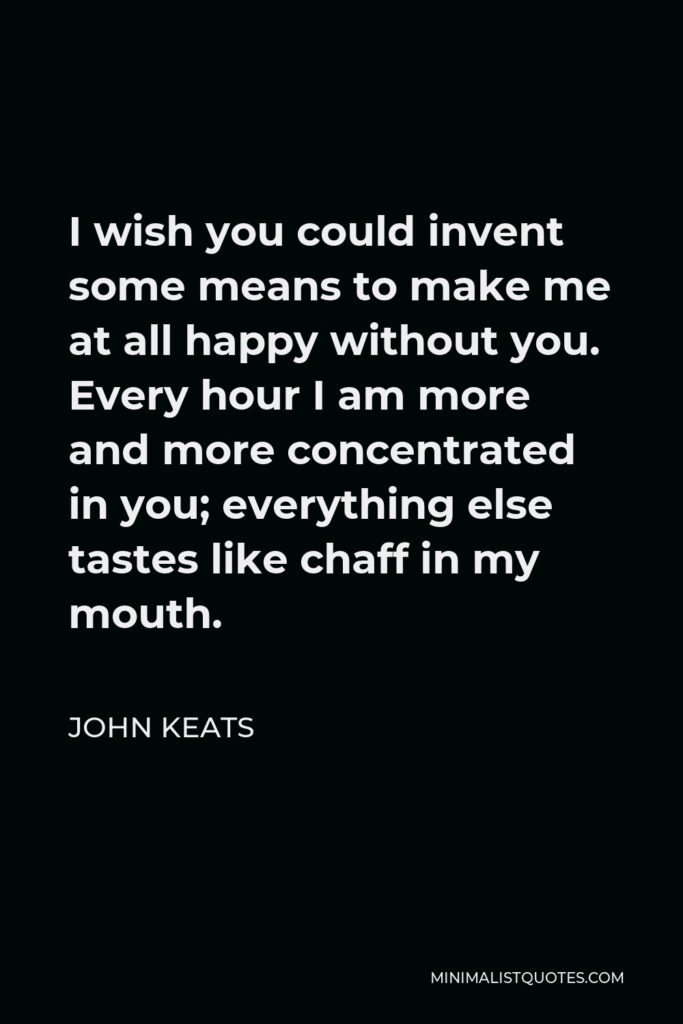 John Keats Quote - I wish you could invent some means to make me at all happy without you. Every hour I am more and more concentrated in you; everything else tastes like chaff in my mouth.