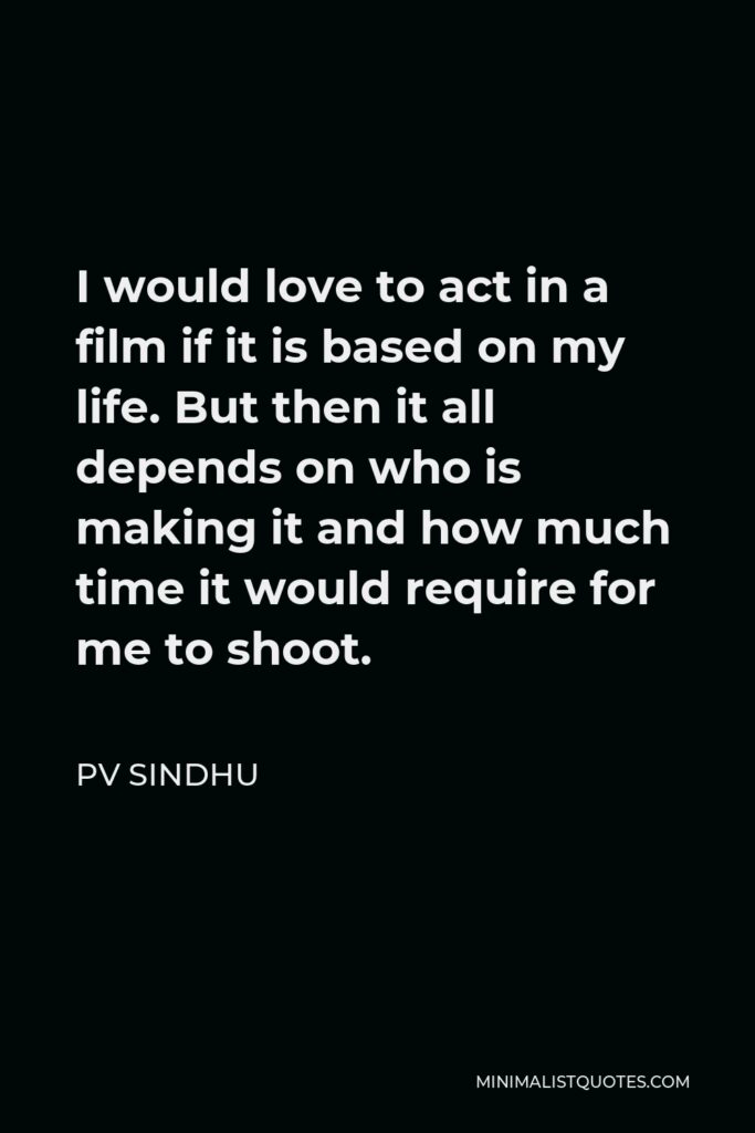 PV Sindhu Quote - I would love to act in a film if it is based on my life. But then it all depends on who is making it and how much time it would require for me to shoot.
