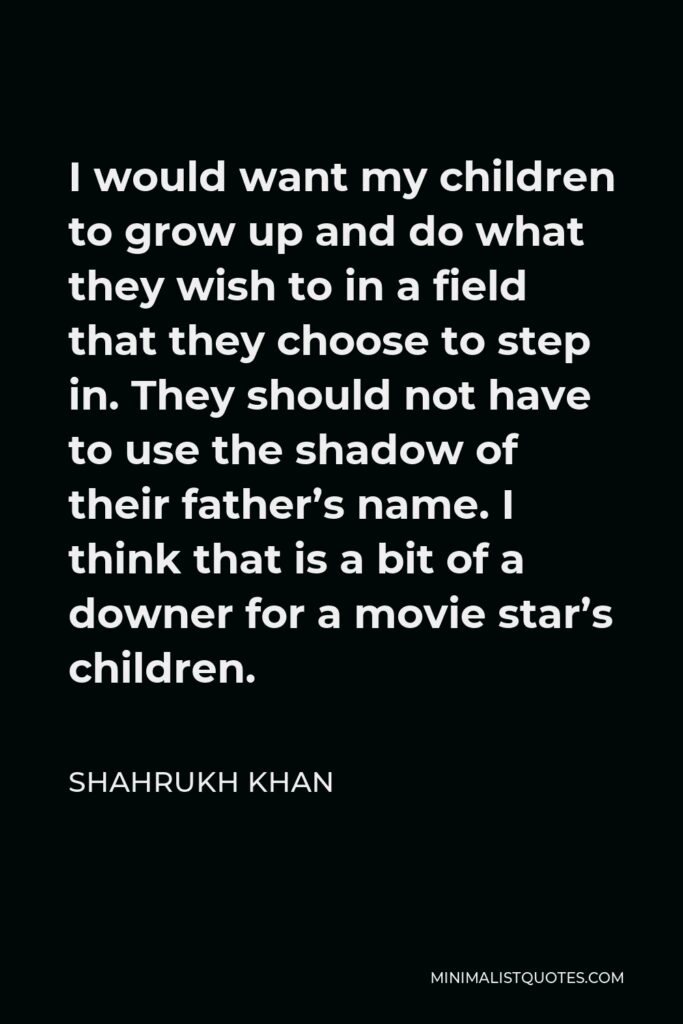 Shahrukh Khan Quote - I would want my children to grow up and do what they wish to in a field that they choose to step in. They should not have to use the shadow of their father’s name. I think that is a bit of a downer for a movie star’s children.