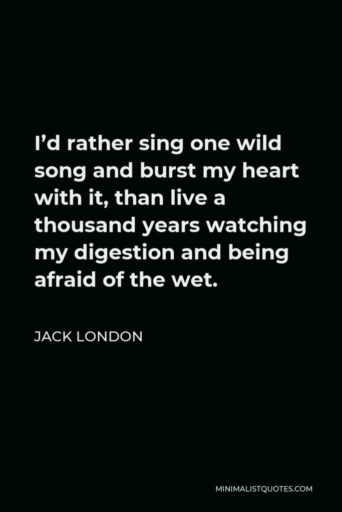 Jack London Quote - I’d rather sing one wild song and burst my heart with it, than live a thousand years watching my digestion and being afraid of the wet.