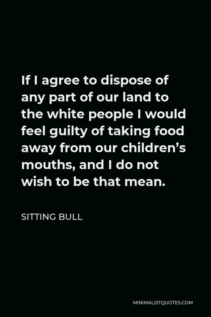 Sitting Bull Quote - If I agree to dispose of any part of our land to the white people I would feel guilty of taking food away from our children’s mouths, and I do not wish to be that mean.