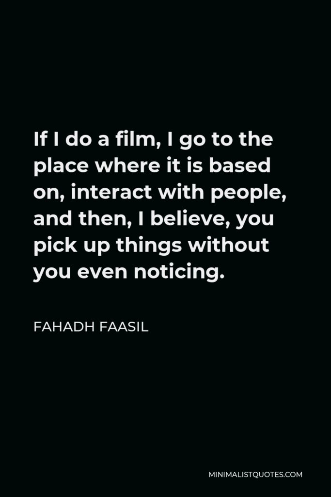 Fahadh Faasil Quote - If I do a film, I go to the place where it is based on, interact with people, and then, I believe, you pick up things without you even noticing.