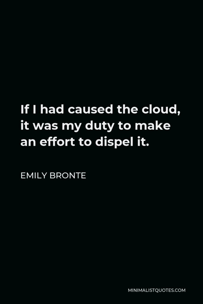 Emily Bronte Quote - If I had caused the cloud, it was my duty to make an effort to dispel it.