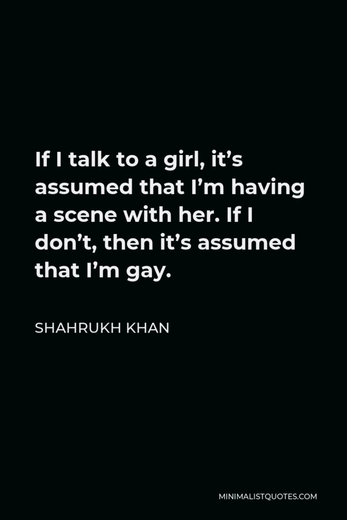 Shahrukh Khan Quote - If I talk to a girl, it’s assumed that I’m having a scene with her. If I don’t, then it’s assumed that I’m gay.