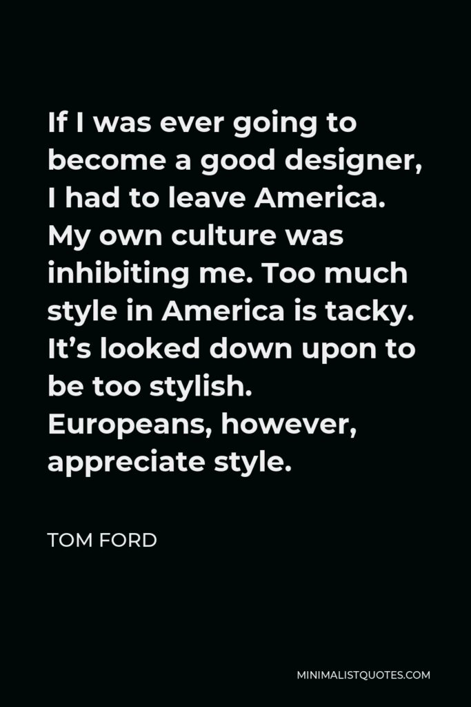 Tom Ford Quote - If I was ever going to become a good designer, I had to leave America. My own culture was inhibiting me. Too much style in America is tacky. It’s looked down upon to be too stylish. Europeans, however, appreciate style.