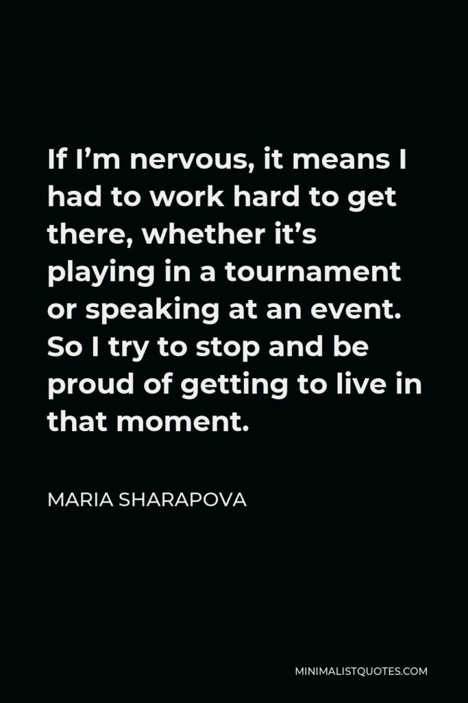 Maria Sharapova Quote - If I’m nervous, it means I had to work hard to get there, whether it’s playing in a tournament or speaking at an event. So I try to stop and be proud of getting to live in that moment.