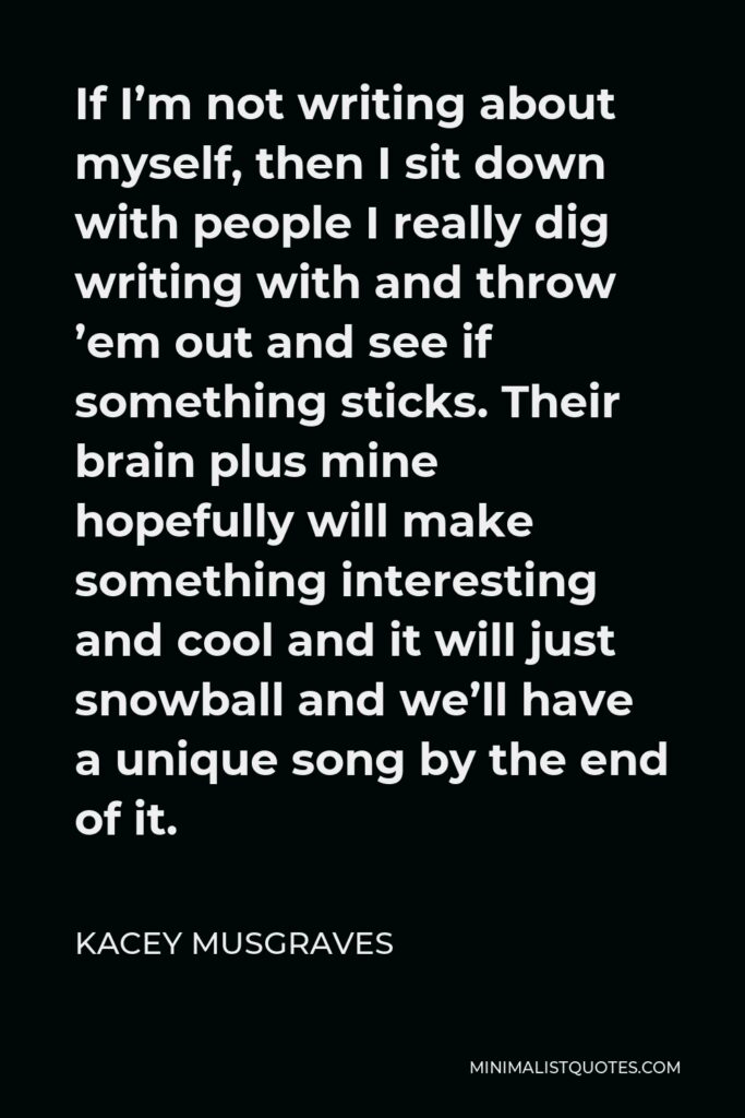 Kacey Musgraves Quote - If I’m not writing about myself, then I sit down with people I really dig writing with and throw ’em out and see if something sticks. Their brain plus mine hopefully will make something interesting and cool and it will just snowball and we’ll have a unique song by the end of it.
