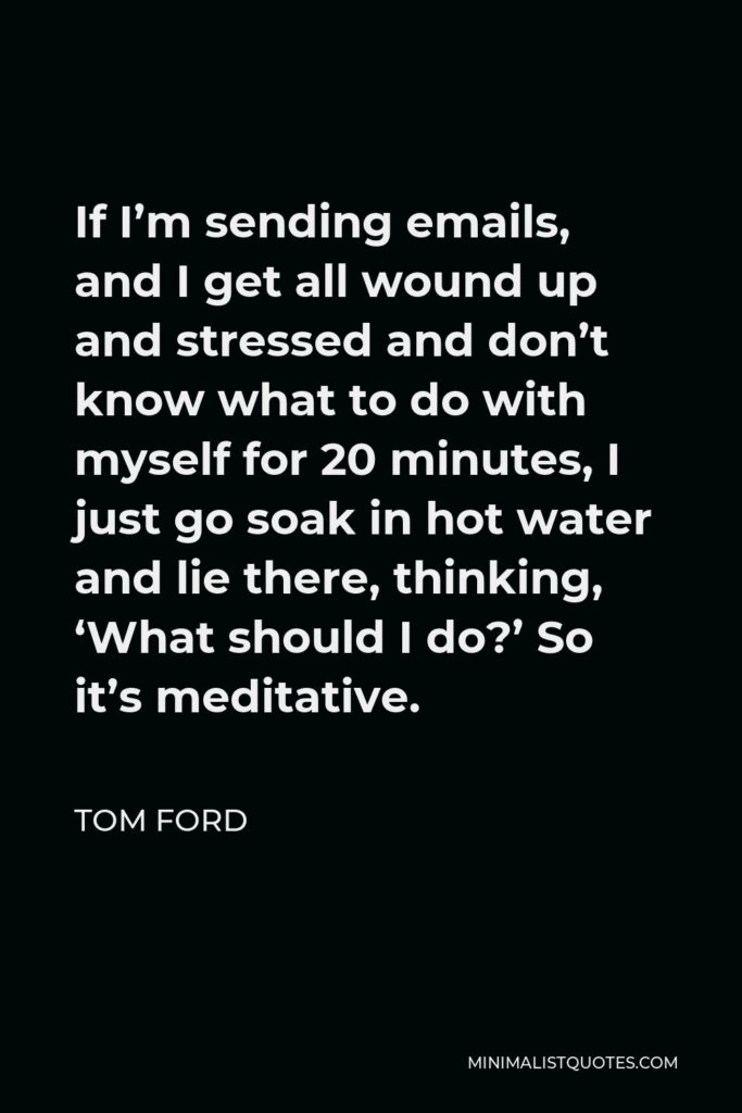 Tom Ford Quote - If I’m sending emails, and I get all wound up and stressed and don’t know what to do with myself for 20 minutes, I just go soak in hot water and lie there, thinking, ‘What should I do?’ So it’s meditative.