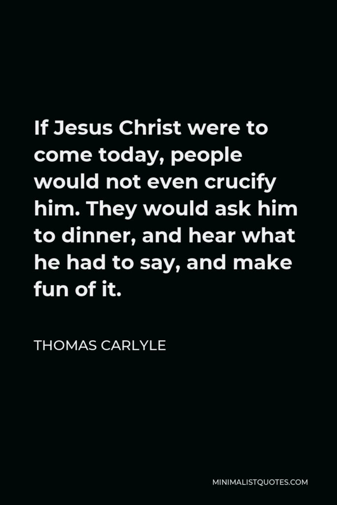 Thomas Carlyle Quote - If Jesus Christ were to come today, people would not even crucify him. They would ask him to dinner, and hear what he had to say, and make fun of it.