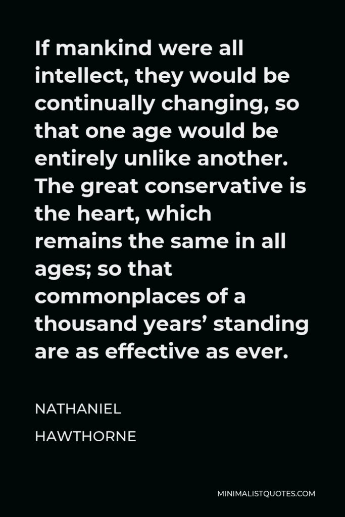 Nathaniel Hawthorne Quote - If mankind were all intellect, they would be continually changing, so that one age would be entirely unlike another. The great conservative is the heart, which remains the same in all ages; so that commonplaces of a thousand years’ standing are as effective as ever.