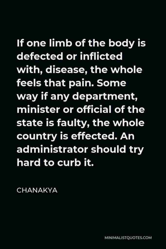 Chanakya Quote - If one limb of the body is defected or inflicted with, disease, the whole feels that pain. Some way if any department, minister or official of the state is faulty, the whole country is effected. An administrator should try hard to curb it.