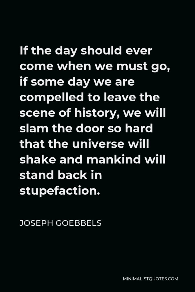 Joseph Goebbels Quote - If the day should ever come when we must go, if some day we are compelled to leave the scene of history, we will slam the door so hard that the universe will shake and mankind will stand back in stupefaction.