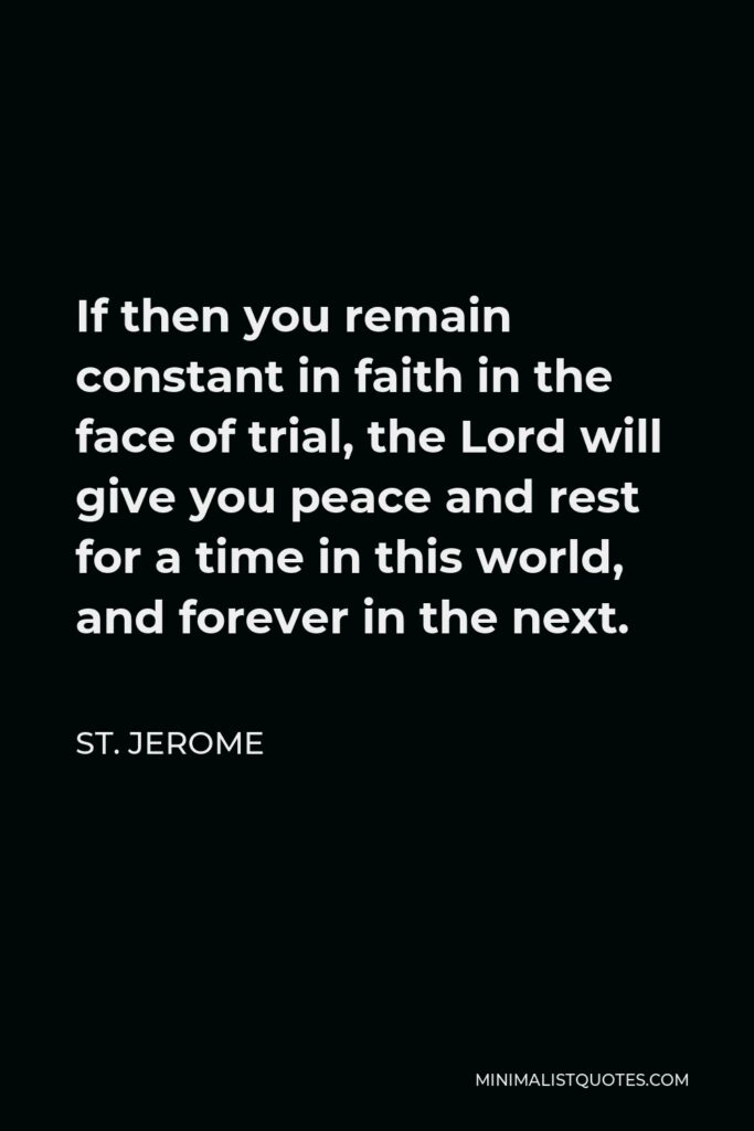 St. Jerome Quote - If then you remain constant in faith in the face of trial, the Lord will give you peace and rest for a time in this world, and forever in the next.