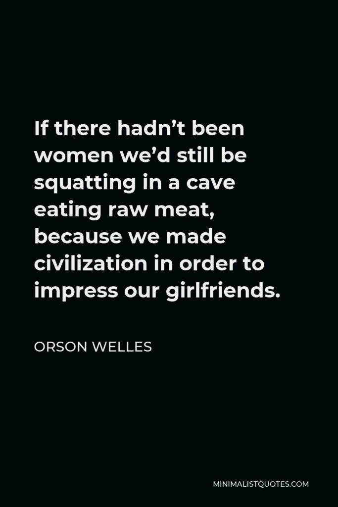 Orson Welles Quote - If there hadn’t been women we’d still be squatting in a cave eating raw meat, because we made civilization in order to impress our girlfriends.