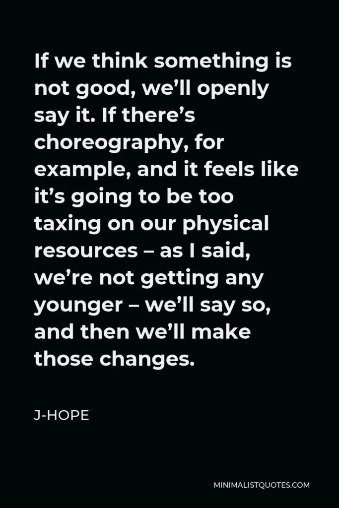 J-Hope Quote - If we think something is not good, we’ll openly say it. If there’s choreography, for example, and it feels like it’s going to be too taxing on our physical resources – as I said, we’re not getting any younger – we’ll say so, and then we’ll make those changes.