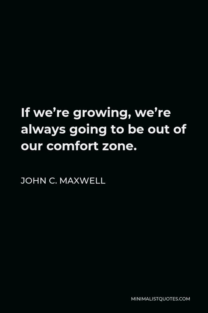 John C. Maxwell Quote - If we’re growing, we’re always going to be out of our comfort zone.