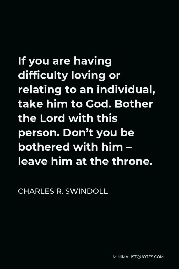 Charles R. Swindoll Quote - If you are having difficulty loving or relating to an individual, take him to God. Bother the Lord with this person. Don’t you be bothered with him – leave him at the throne.