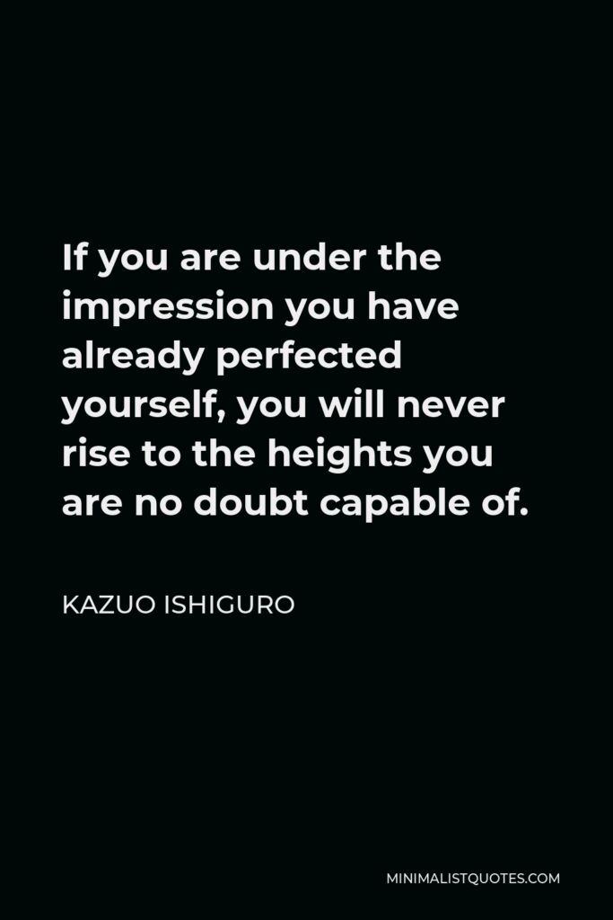 Kazuo Ishiguro Quote - If you are under the impression you have already perfected yourself, you will never rise to the heights you are no doubt capable of.