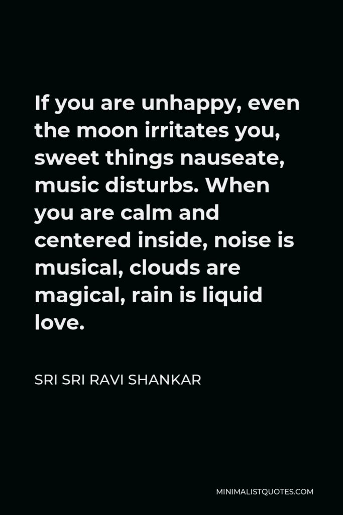 Sri Sri Ravi Shankar Quote - If you are unhappy, even the moon irritates you, sweet things nauseate, music disturbs. When you are calm and centered inside, noise is musical, clouds are magical, rain is liquid love.