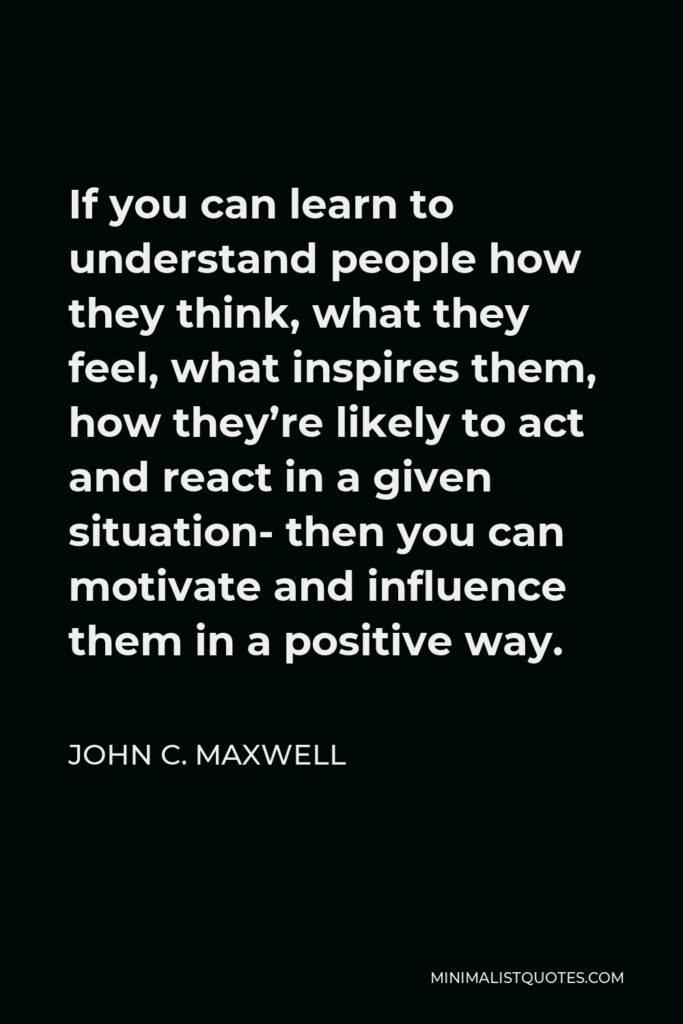 John C. Maxwell Quote - If you can learn to understand people how they think, what they feel, what inspires them, how they’re likely to act and react in a given situation- then you can motivate and influence them in a positive way.