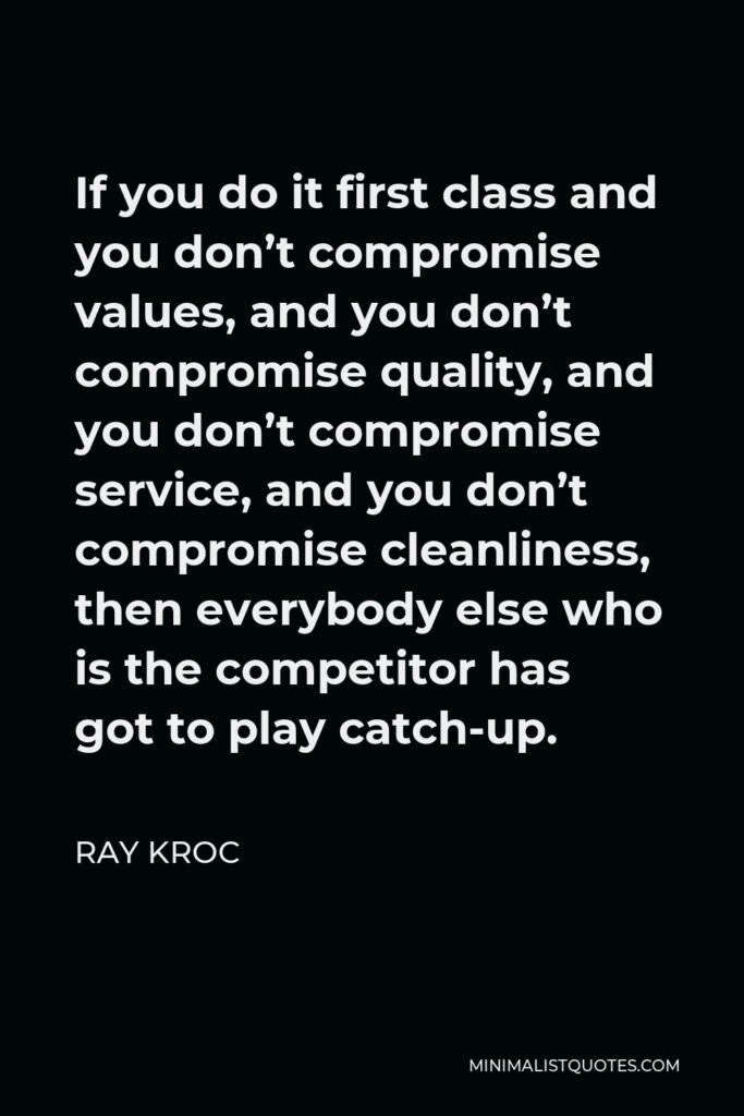 Ray Kroc Quote - If you do it first class and you don’t compromise values, and you don’t compromise quality, and you don’t compromise service, and you don’t compromise cleanliness, then everybody else who is the competitor has got to play catch-up.