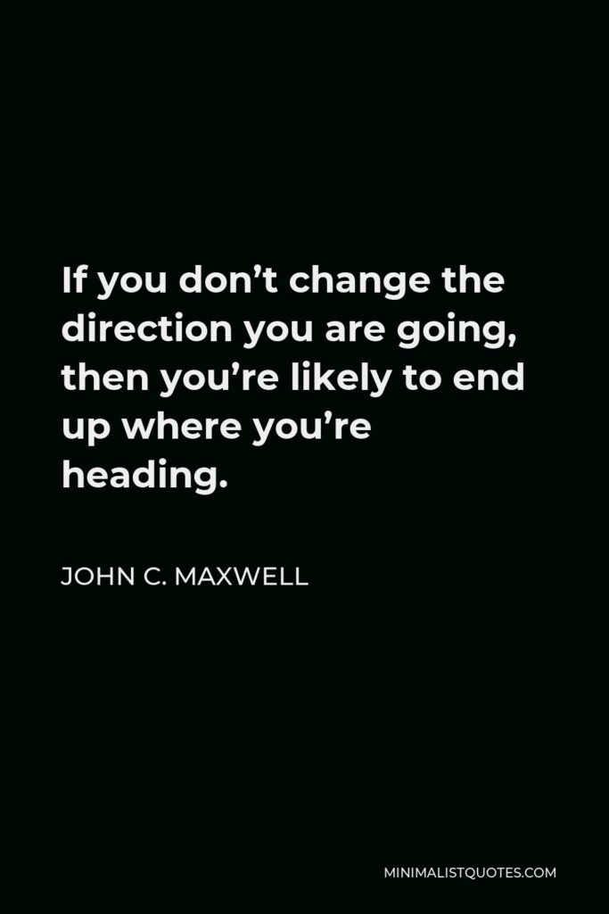 John C. Maxwell Quote - If you don’t change the direction you are going, then you’re likely to end up where you’re heading.
