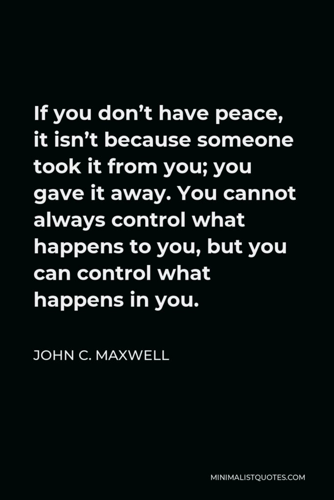 John C. Maxwell Quote - If you don’t have peace, it isn’t because someone took it from you; you gave it away. You cannot always control what happens to you, but you can control what happens in you.