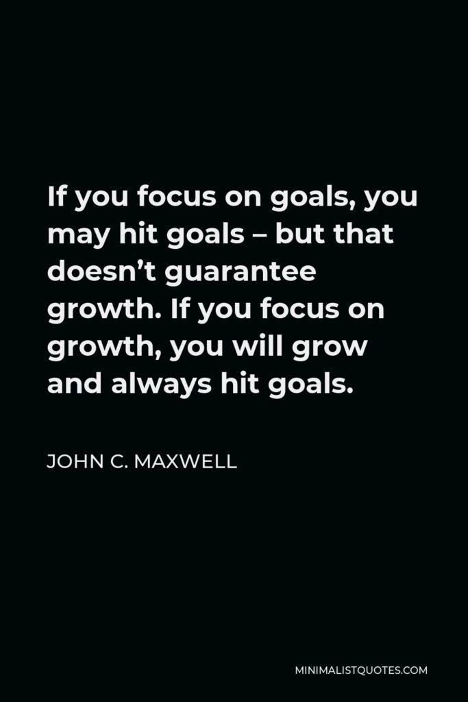 John C. Maxwell Quote - If you focus on goals, you may hit goals – but that doesn’t guarantee growth. If you focus on growth, you will grow and always hit goals.