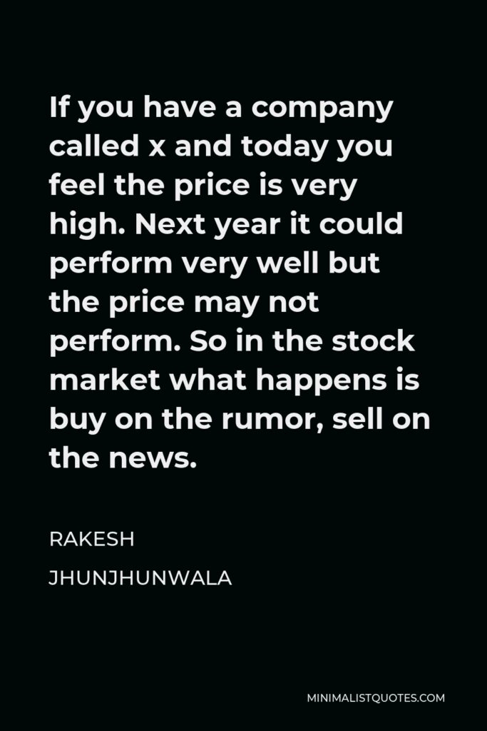 Rakesh Jhunjhunwala Quote - If you have a company called x and today you feel the price is very high. Next year it could perform very well but the price may not perform. So in the stock market what happens is buy on the rumor, sell on the news.