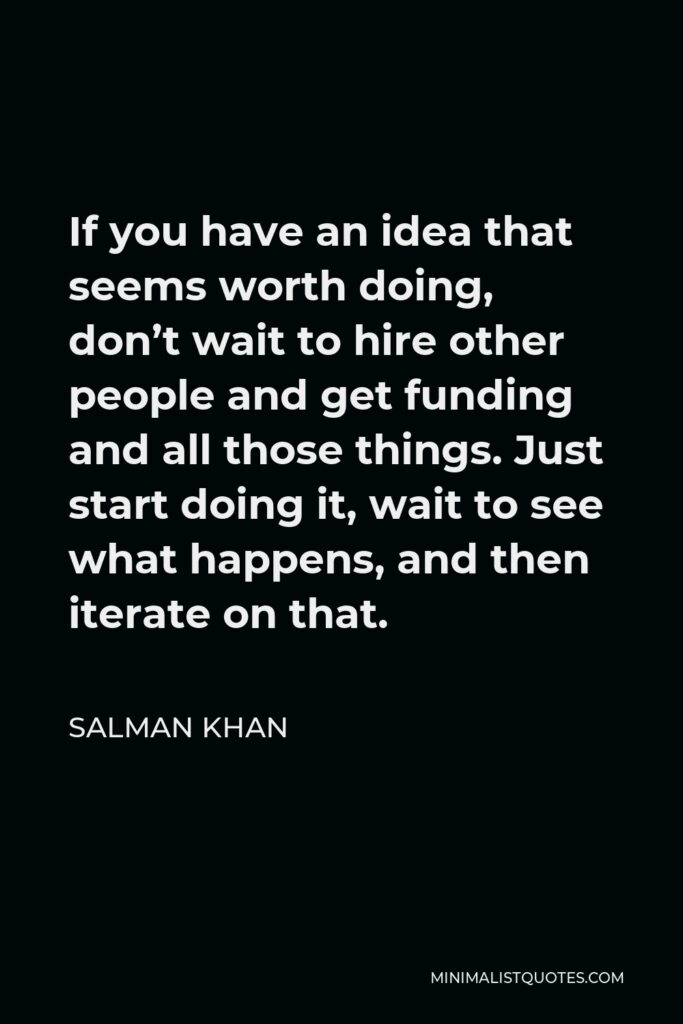 Salman Khan Quote - If you have an idea that seems worth doing, don’t wait to hire other people and get funding and all those things. Just start doing it, wait to see what happens, and then iterate on that.