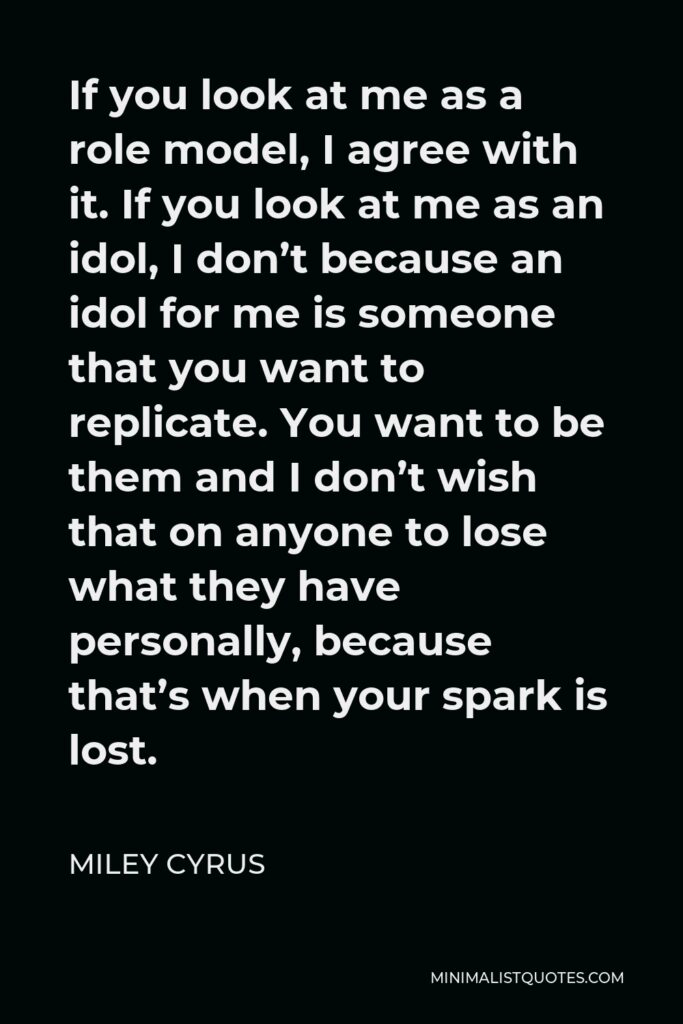 Miley Cyrus Quote - If you look at me as a role model, I agree with it. If you look at me as an idol, I don’t because an idol for me is someone that you want to replicate. You want to be them and I don’t wish that on anyone to lose what they have personally, because that’s when your spark is lost.