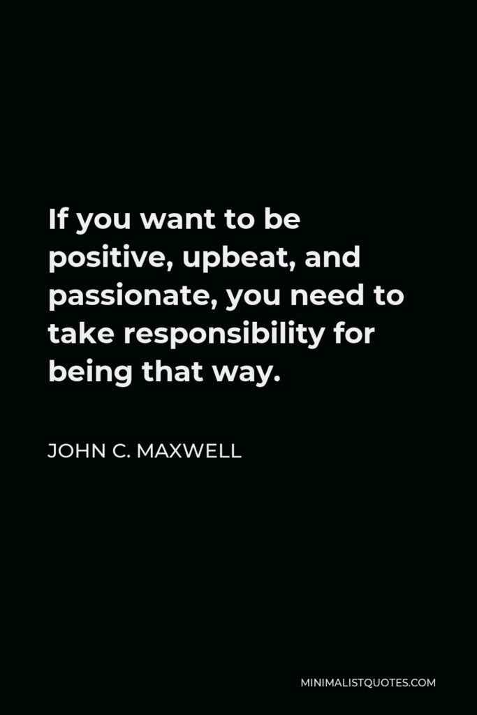 John C. Maxwell Quote - If you want to be positive, upbeat, and passionate, you need to take responsibility for being that way.