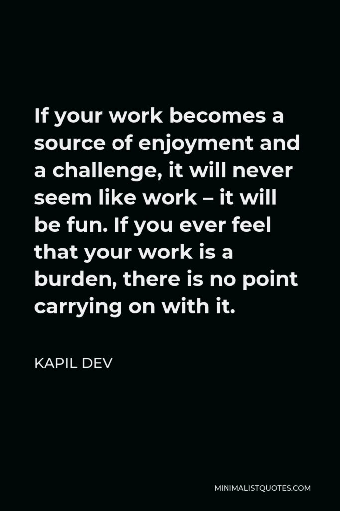 Kapil Dev Quote - If your work becomes a source of enjoyment and a challenge, it will never seem like work – it will be fun. If you ever feel that your work is a burden, there is no point carrying on with it.