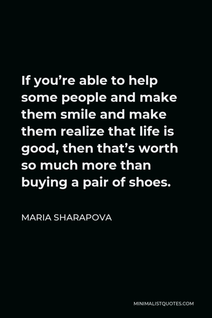 Maria Sharapova Quote - If you’re able to help some people and make them smile and make them realize that life is good, then that’s worth so much more than buying a pair of shoes.