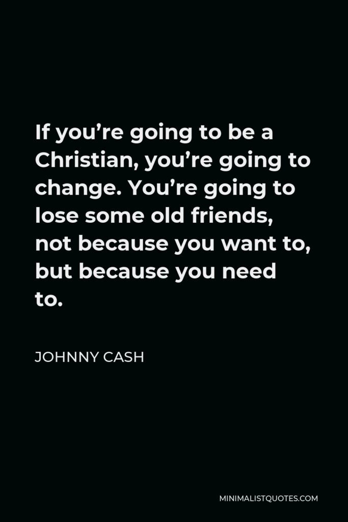 Johnny Cash Quote - If you’re going to be a Christian, you’re going to change. You’re going to lose some old friends, not because you want to, but because you need to.