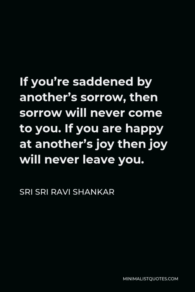 Sri Sri Ravi Shankar Quote - If you’re saddened by another’s sorrow, then sorrow will never come to you. If you are happy at another’s joy then joy will never leave you.