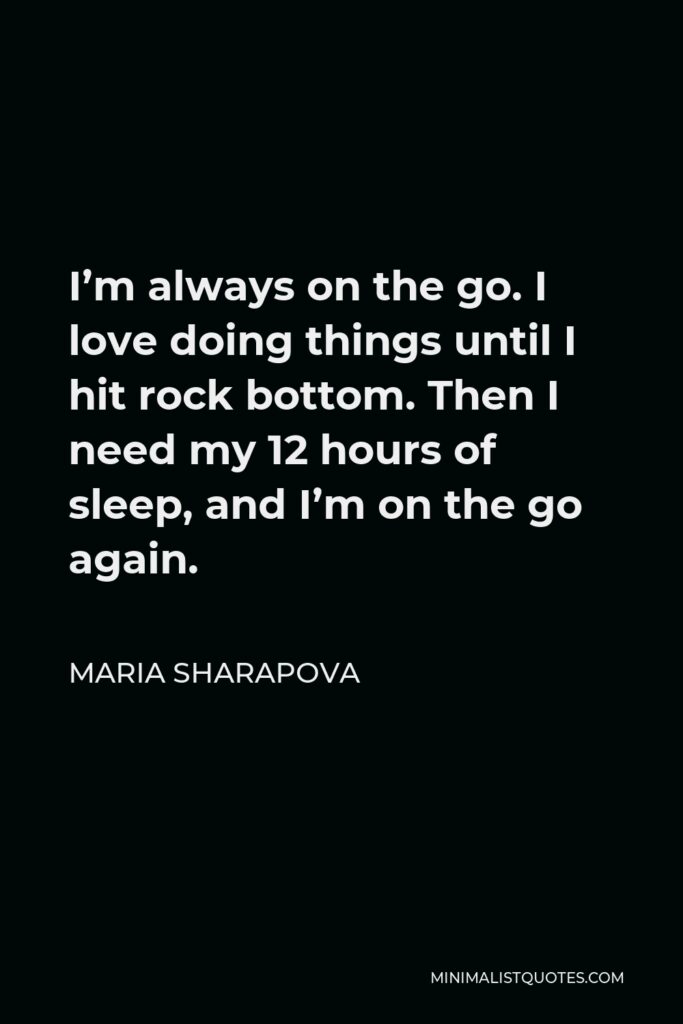 Maria Sharapova Quote - I’m always on the go. I love doing things until I hit rock bottom. Then I need my 12 hours of sleep, and I’m on the go again.