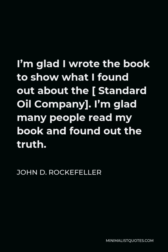 John D. Rockefeller Quote - I’m glad I wrote the book to show what I found out about the [ Standard Oil Company]. I’m glad many people read my book and found out the truth.