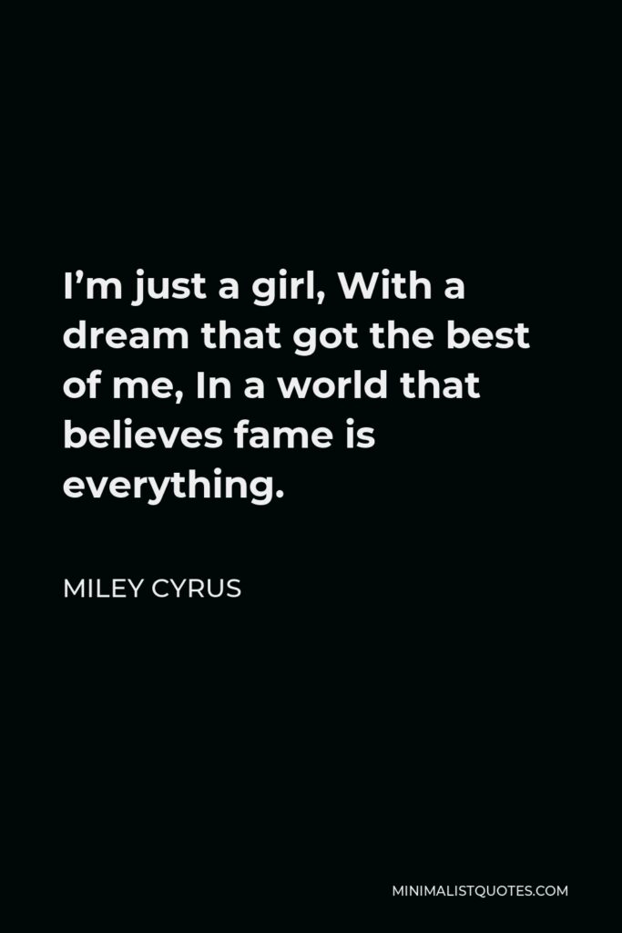 Miley Cyrus Quote - I’m just a girl, With a dream that got the best of me, In a world that believes fame is everything.